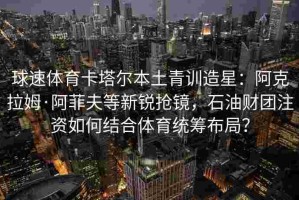 球速体育卡塔尔本土青训造星：阿克拉姆·阿菲夫等新锐抢镜，石油财团注资如何结合体育统筹布局？