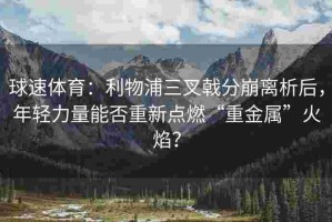 球速体育：利物浦三叉戟分崩离析后，年轻力量能否重新点燃“重金属”火焰？