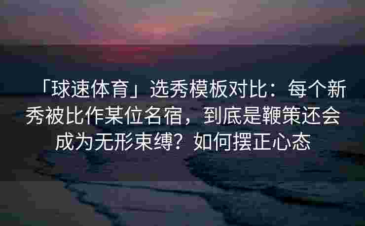 「球速体育」选秀模板对比：每个新秀被比作某位名宿，到底是鞭策还会成为无形束缚？如何摆正心态