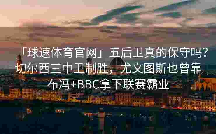 「球速体育官网」五后卫真的保守吗？切尔西三中卫制胜，尤文图斯也曾靠布冯+BBC拿下联赛霸业