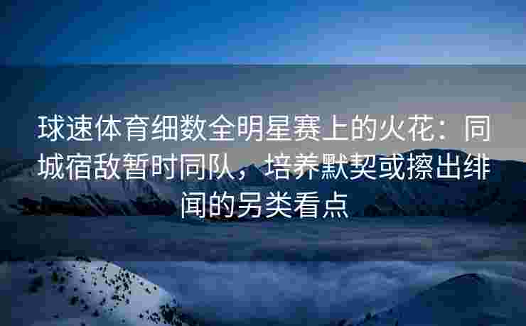 球速体育细数全明星赛上的火花：同城宿敌暂时同队，培养默契或擦出绯闻的另类看点