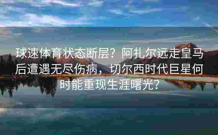 球速体育状态断层？阿扎尔远走皇马后遭遇无尽伤病，切尔西时代巨星何时能重现生涯曙光？
