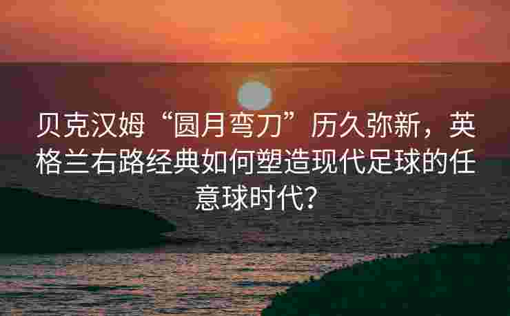 贝克汉姆“圆月弯刀”历久弥新，英格兰右路经典如何塑造现代足球的任意球时代？