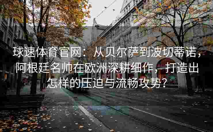 球速体育官网：从贝尔萨到波切蒂诺，阿根廷名帅在欧洲深耕细作，打造出怎样的压迫与流畅攻势？