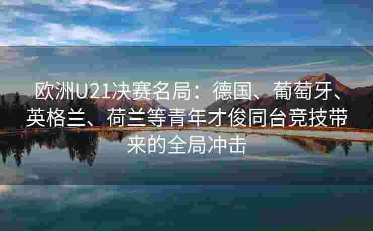 欧洲U21决赛名局：德国、葡萄牙、英格兰、荷兰等青年才俊同台竞技带来的全局冲击