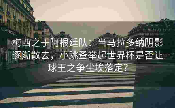 梅西之于阿根廷队：当马拉多纳阴影逐渐散去，小跳蚤举起世界杯是否让球王之争尘埃落定？