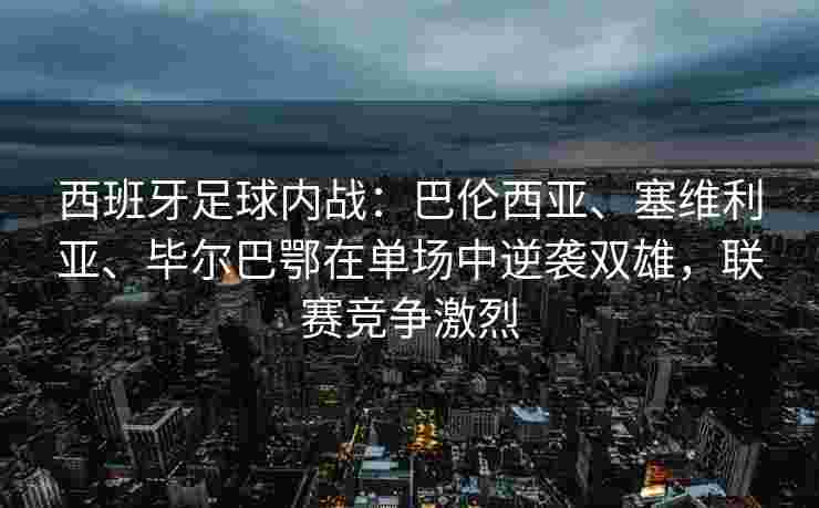 西班牙足球内战：巴伦西亚、塞维利亚、毕尔巴鄂在单场中逆袭双雄，联赛竞争激烈