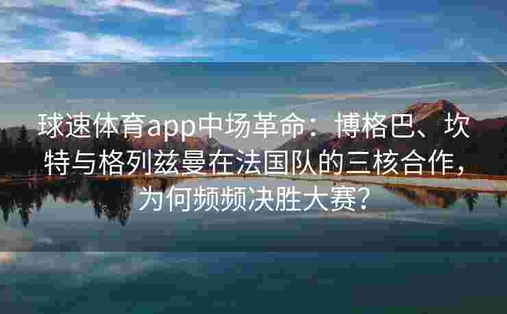球速体育app中场革命：博格巴、坎特与格列兹曼在法国队的三核合作，为何频频决胜大赛？