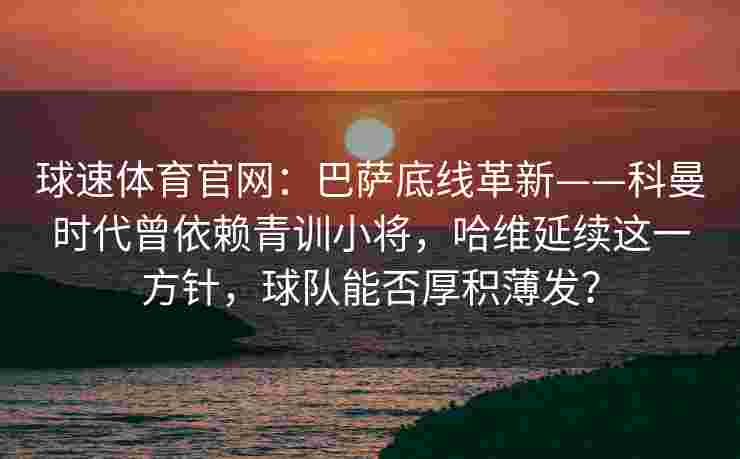 球速体育官网：巴萨底线革新——科曼时代曾依赖青训小将，哈维延续这一方针，球队能否厚积薄发？