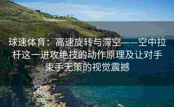 球速体育：高速旋转与滞空——空中拉杆这一进攻绝技的动作原理及让对手束手无策的视觉震撼