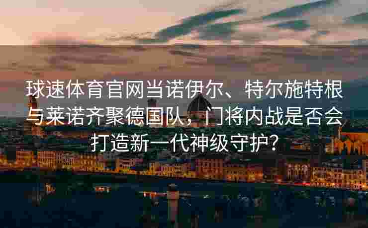 球速体育官网当诺伊尔、特尔施特根与莱诺齐聚德国队，门将内战是否会打造新一代神级守护？