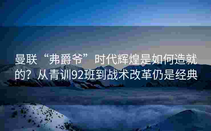 曼联“弗爵爷”时代辉煌是如何造就的？从青训92班到战术改革仍是经典