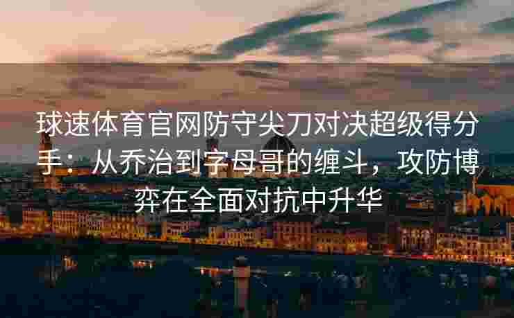 球速体育官网防守尖刀对决超级得分手：从乔治到字母哥的缠斗，攻防博弈在全面对抗中升华
