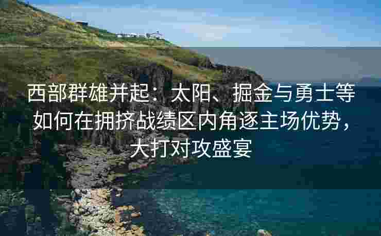 西部群雄并起：太阳、掘金与勇士等如何在拥挤战绩区内角逐主场优势，大打对攻盛宴