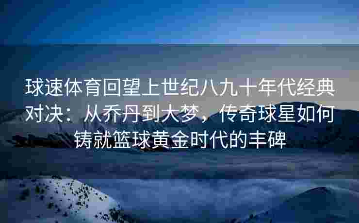 球速体育回望上世纪八九十年代经典对决：从乔丹到大梦，传奇球星如何铸就篮球黄金时代的丰碑