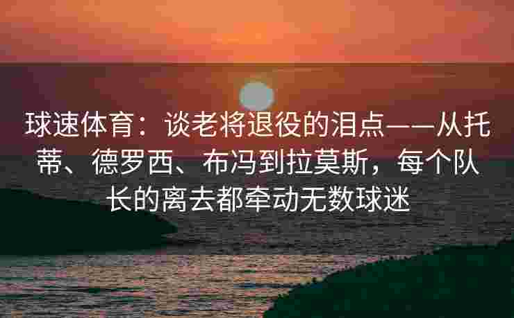 球速体育：谈老将退役的泪点——从托蒂、德罗西、布冯到拉莫斯，每个队长的离去都牵动无数球迷