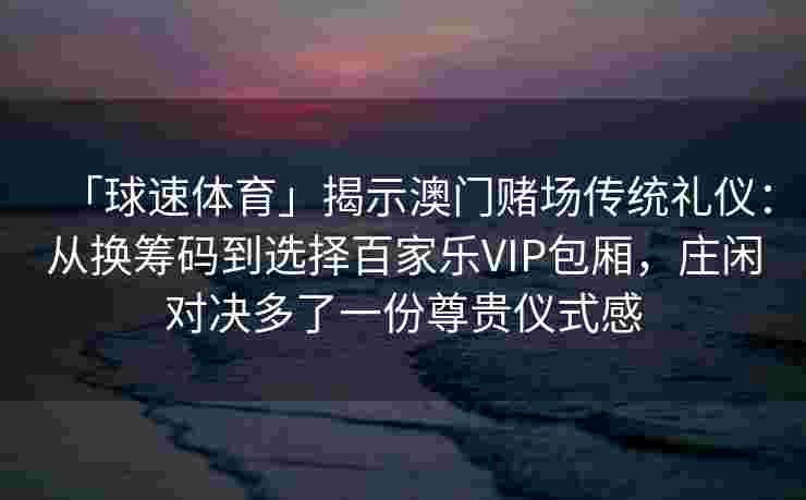 「球速体育」揭示澳门赌场传统礼仪：从换筹码到选择百家乐VIP包厢，庄闲对决多了一份尊贵仪式感