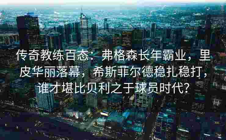 传奇教练百态：弗格森长年霸业，里皮华丽落幕，希斯菲尔德稳扎稳打，谁才堪比贝利之于球员时代？