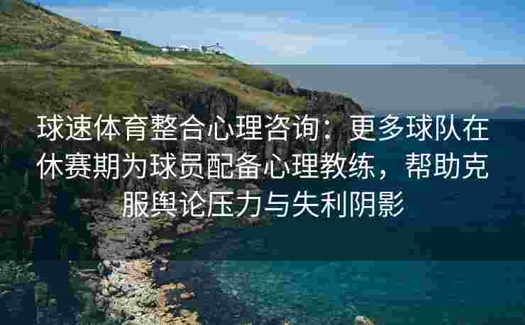 球速体育整合心理咨询：更多球队在休赛期为球员配备心理教练，帮助克服舆论压力与失利阴影