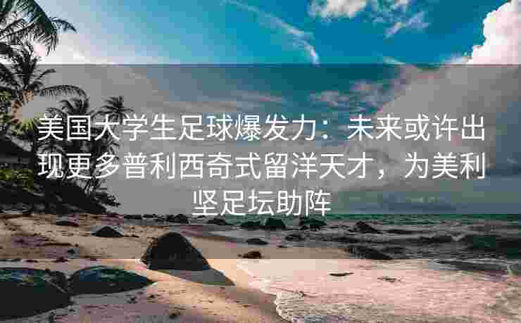 美国大学生足球爆发力：未来或许出现更多普利西奇式留洋天才，为美利坚足坛助阵