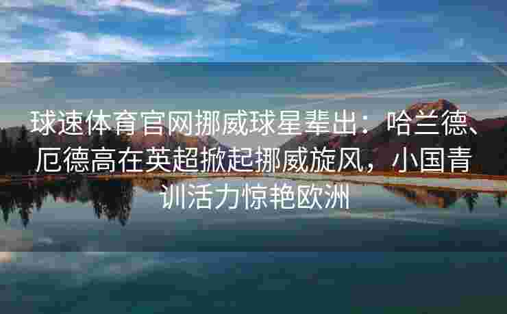球速体育官网挪威球星辈出：哈兰德、厄德高在英超掀起挪威旋风，小国青训活力惊艳欧洲