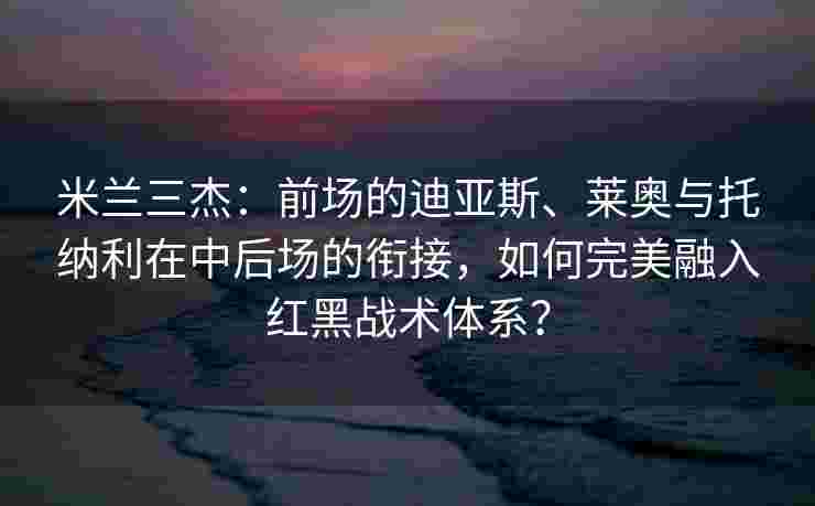 米兰三杰：前场的迪亚斯、莱奥与托纳利在中后场的衔接，如何完美融入红黑战术体系？