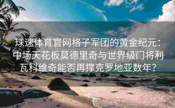 球速体育官网格子军团的黄金纪元：中场天花板莫德里奇与世界级门将利瓦科维奇能否再撑克罗地亚数年？