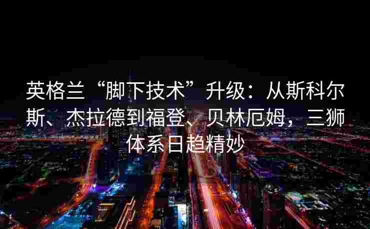 英格兰“脚下技术”升级：从斯科尔斯、杰拉德到福登、贝林厄姆，三狮体系日趋精妙