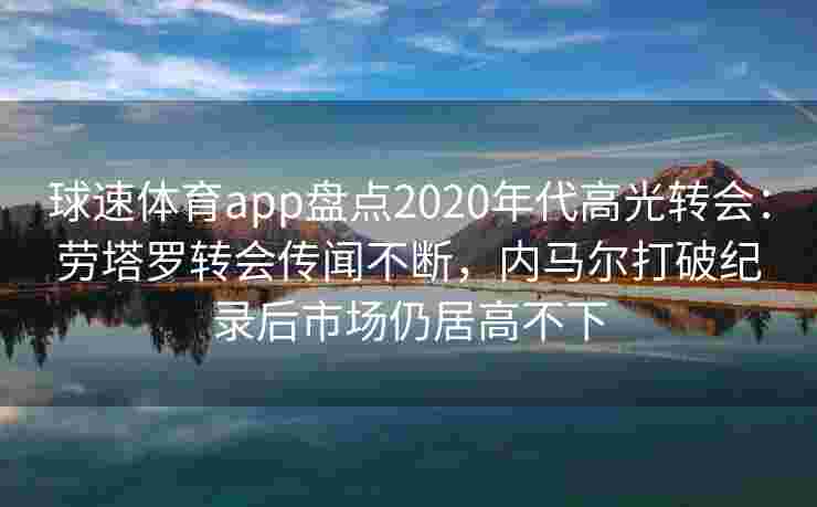 球速体育app盘点2020年代高光转会：劳塔罗转会传闻不断，内马尔打破纪录后市场仍居高不下