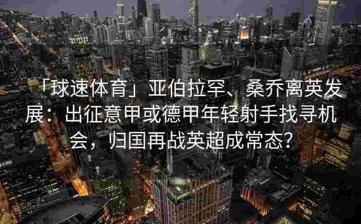 「球速体育」亚伯拉罕、桑乔离英发展：出征意甲或德甲年轻射手找寻机会，归国再战英超成常态？