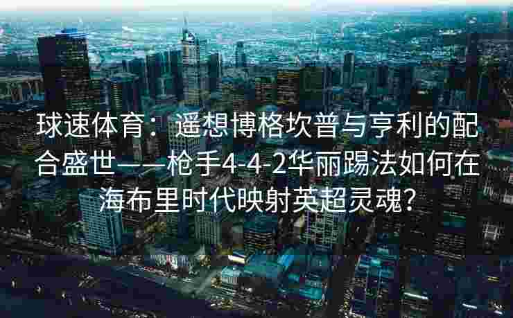 球速体育：遥想博格坎普与亨利的配合盛世——枪手4-4-2华丽踢法如何在海布里时代映射英超灵魂？