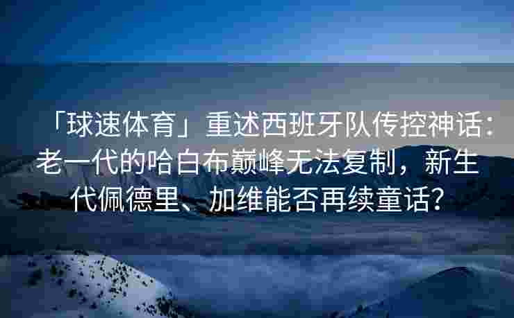 「球速体育」重述西班牙队传控神话：老一代的哈白布巅峰无法复制，新生代佩德里、加维能否再续童话？