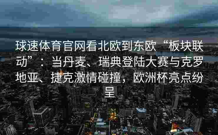 球速体育官网看北欧到东欧“板块联动”：当丹麦、瑞典登陆大赛与克罗地亚、捷克激情碰撞，欧洲杯亮点纷呈