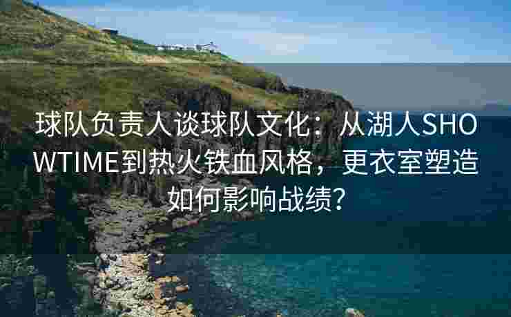 球队负责人谈球队文化：从湖人SHOWTIME到热火铁血风格，更衣室塑造如何影响战绩？