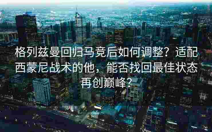 格列兹曼回归马竞后如何调整？适配西蒙尼战术的他，能否找回最佳状态再创巅峰？
