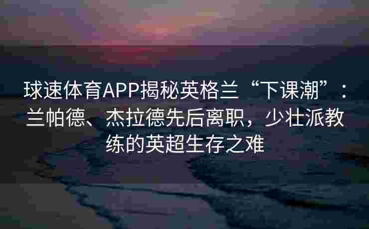 球速体育APP揭秘英格兰“下课潮”：兰帕德、杰拉德先后离职，少壮派教练的英超生存之难