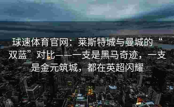 球速体育官网：莱斯特城与曼城的“双蓝”对比——一支是黑马奇迹，一支是金元筑城，都在英超闪耀
