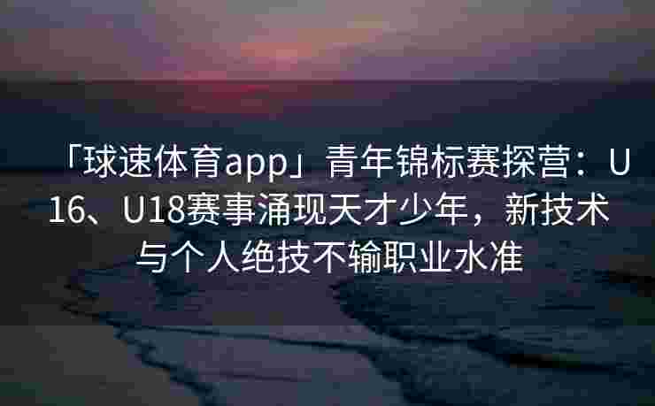 「球速体育app」青年锦标赛探营：U16、U18赛事涌现天才少年，新技术与个人绝技不输职业水准