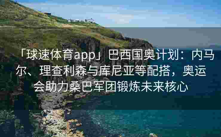 「球速体育app」巴西国奥计划：内马尔、理查利森与库尼亚等配搭，奥运会助力桑巴军团锻炼未来核心