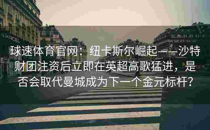 球速体育官网：纽卡斯尔崛起——沙特财团注资后立即在英超高歌猛进，是否会取代曼城成为下一个金元标杆？