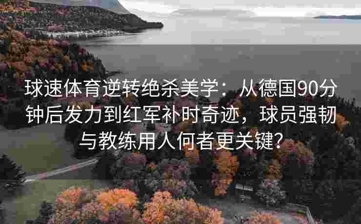 球速体育逆转绝杀美学：从德国90分钟后发力到红军补时奇迹，球员强韧与教练用人何者更关键？