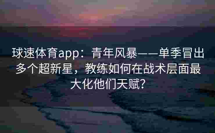 球速体育app：青年风暴——单季冒出多个超新星，教练如何在战术层面最大化他们天赋？