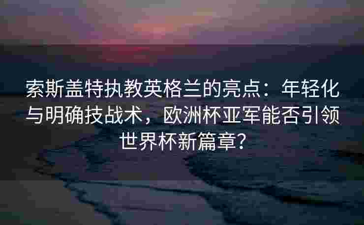 索斯盖特执教英格兰的亮点：年轻化与明确技战术，欧洲杯亚军能否引领世界杯新篇章？