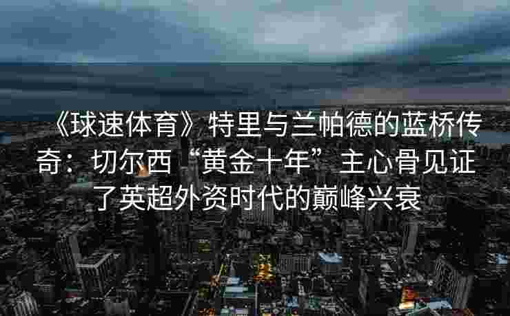 《球速体育》特里与兰帕德的蓝桥传奇：切尔西“黄金十年”主心骨见证了英超外资时代的巅峰兴衰